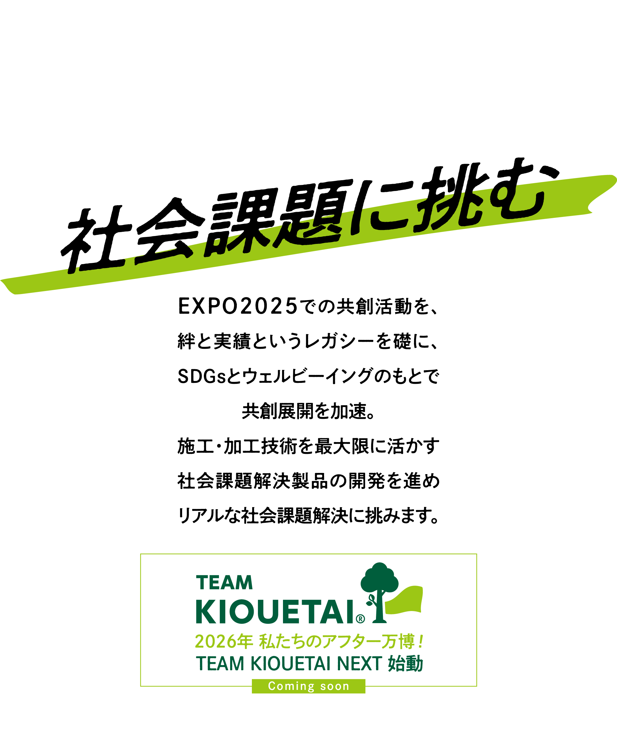 鉄筋工事の技術で 住環境と自然環境を 基礎・根っこから強く守ります。「社会課題に挑む」EXPO2025での共創活動を、絆と実績というレガシーを礎に、SDGsとウェルビーイングのもとで共創展開を加速。 施工・加工技術を最大限に活かす社会課題解決製品の開発を進めリアルな社会課題解決に挑みます。2026年 私たちのアフター万博！ TEAM KIOUETAI NEXT 始動 Coming soon